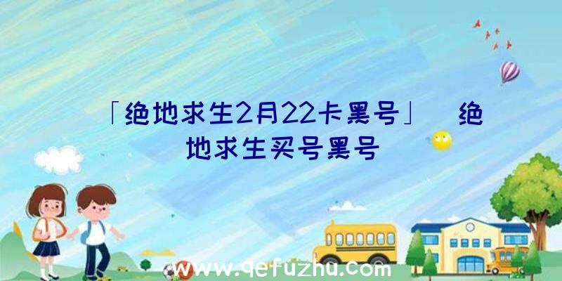 「绝地求生2月22卡黑号」|绝地求生买号黑号